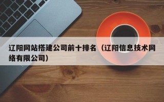 清徐辽阳网站搭建公司前十排名（辽阳信息技术网络有限公司）