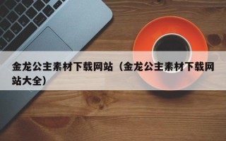 清徐金龙公主素材下载网站（金龙公主素材下载网站大全）