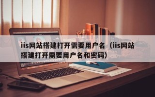 清徐iis网站搭建打开需要用户名（iis网站搭建打开需要用户名和密码）