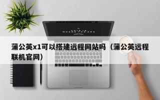 清徐蒲公英x1可以搭建远程网站吗（蒲公英远程联机官网）