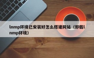 清徐lnmp环境已安装好怎么搭建网站（卸载lnmp环境）